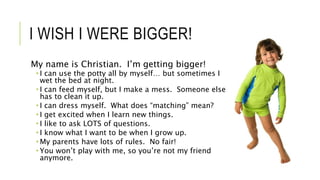 I WISH I WERE BIGGER!
My name is Christian. I’m getting bigger!
 I can use the potty all by myself… but sometimes I
wet the bed at night.
 I can feed myself, but I make a mess. Someone else
has to clean it up.
 I can dress myself. What does “matching” mean?
 I get excited when I learn new things.
 I like to ask LOTS of questions.
 I know what I want to be when I grow up.
 My parents have lots of rules. No fair!
 You won’t play with me, so you’re not my friend
anymore.
 
