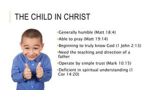 THE CHILD IN CHRIST
Generally humble (Matt 18:4)
Able to pray (Matt 19:14)
Beginning to truly know God (1 John 2:13)
Need the teaching and direction of a
father
Operate by simple trust (Mark 10:15)
Deficient in spiritual understanding (1
Cor 14:20)
 