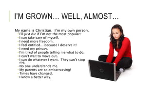I’M GROWN… WELL, ALMOST…
My name is Christian. I’m my own person.
 I’ll just die if I’m not the most popular!
 I can take care of myself.
 I need more freedom.
 I feel entitled… because I deserve it!
 I need my privacy.
 I’m tired of people telling me what to do.
 I can’t wait to move out.
 I can do whatever I want. They can’t stop
me.
 No one understands me.
 My parents are so embarrassing!
 Times have changed.
 I know a better way.
 
