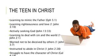 THE TEEN IN CHRIST
Learning to mimic the Father (Eph 5:1)
Learning righteousness and love (1 John
3:10)
Actively seeking God (John 13:33)
Learning to deal with sin and the world (1
John 2:1)
Warned not to be deceived by others (1 John
3:7)
Instructed to abide in Christ (1 John 2:28)
Struggle to have the character of Christ (Gal
 