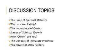 DISCUSSION TOPICS
The Issue of Spiritual Maturity
What are You Eating?
The Importance of Growth
Stages of Spiritual Growth
How “Grown” are You?
The Dangers of Immature Prophecy
You Have Not Many Fathers
 