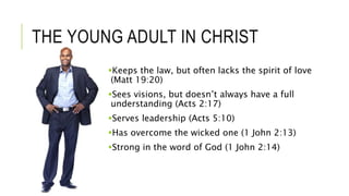 THE YOUNG ADULT IN CHRIST
Keeps the law, but often lacks the spirit of love
(Matt 19:20)
Sees visions, but doesn’t always have a full
understanding (Acts 2:17)
Serves leadership (Acts 5:10)
Has overcome the wicked one (1 John 2:13)
Strong in the word of God (1 John 2:14)
 