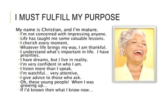 I MUST FULFILL MY PURPOSE
My name is Christian, and I’m mature.
 I’m not concerned with impressing anyone.
 Life has taught me some valuable lessons.
 I cherish every moment.
 Whatever life brings my way, I am thankful.
 I understand what’s important in life. I have
priorities.
 I have dreams, but I live in reality.
 I’m very confident in who I am.
 I listen more than I speak.
 I’m watchful… very attentive.
 I give advice to those who ask.
 Oh, these young people! When I was
growing up…
 If I’d known then what I know now…
 