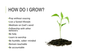 HOW DO I GROW?
Pray without ceasing
Live a fasted lifestyle
Meditate on God’s word
Fellowship with other
believers
Be holy
Learn to worship
Be humble, sober-minded
Remain teachable
Be accountable
 