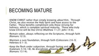 BECOMING MATURE
KNOW CHRIST rather than simply knowing about Him. Through
Christ, we also receive the Holy Spirit and have access to the
Father. These benefits compliment only those striving for
holiness, which is complete spiritual maturity. Those who truly
know Christ will be like Christ (Matthew 11:27; John 14:6).
Remain sober, always reflecting on the Scriptures, through faith
(Romans 12:3).
Maintain a sure foundation, through faith (Colossians 2:6-9;
Hebrews 6:1-3).
Keep the flesh under subjection, through fasting and prayer
(Galatians 5:16-18). Be disciplined, allowing no room for sin
(Romans 13:14).
 
