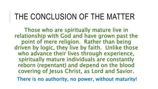 THE CONCLUSION OF THE MATTER
Those who are spiritually mature live in
relationship with God and have grown past the
point of mere religion. Rather than being
driven by logic, they live by faith. Unlike those
who advance their lives through experience,
spiritually mature individuals are constantly
reborn (repentant) and depend on the blood
covering of Jesus Christ, as Lord and Savior.
There is no authority, no power, without maturity!
 