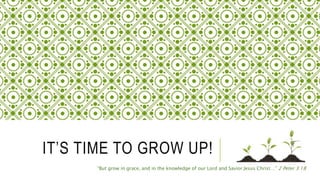 IT’S TIME TO GROW UP!
“But grow in grace, and in the knowledge of our Lord and Savior Jesus Christ…” 2 Peter 3:18
 