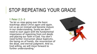 STOP REPEATING YOUR GRADE
1 Peter 2:2-3
“So let us stop going over the basic
teachings about Christ again and again.
Let us go on instead and become mature
in our understanding. Surely we don’t
need to start again with the fundamental
importance of repenting from evil deeds
and placing our faith in God. You don’t
need further instruction about baptisms,
the laying on of hands, the resurrection of
the dead, and eternal judgment. And so,
God willing, we will move forward to
further understanding.”
 