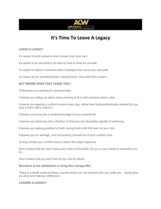 It's Time To Leave A Legacy
LEAVE A LEGACY
It’s easier to build someone else’s dream than your own.
It’s easier to be told what to do than to have to think for yourself.
It’s easier to follow in someone else’s footsteps than carve your own path.
It’s easier to join something that is already there, than start from scratch…
BUT WHERE DOES THAT LEAVE YOU?
That leaves you working for someone else.
It leaves you setting an alarm every morning to fit in with someone else’s rules.
It leaves you wearing a uniform to work every day, rather than being authentically dressed for you
(yes a suit is still a uniform).
It leaves you living only a small percentage of your possible life.
It leaves you achieving only a fraction of what you are absolutely capable of achieving.
It leaves you saying goodbye to Earth having lived a life that was not your own.
It leaves you as ‘average’, and not pushing yourself out of your comfort zone.
(Living outside your comfort zone is where the magic happens)
And it means that you don’t leave your mark on the world, for you or your family to remember you
by…
And it means that you don’t live for you, but for others.
But where is the satisfaction in living this average life?
There is a whole world out there, a world where you can express who you really are… doing what
you love and making a difference…
LEAVING A LEGACY
 