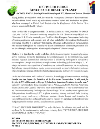 Today, Friday, 1st
December 2023, I write as the Founder and Director of Sustainable and
Inclusive Green Africa to add my voice to the voices of heroes and heroines of our planet
who have converged at United Arab Emirates for the Conference of the Parties 28 to
achieve a sustainable healthy planet.
First, I would like to congratulate H.E. Dr. Sultan Ahmed Al Jaber, President for COP28
UAE, the UNFCCC Executive Secretary alongside the UN Climate Change High-Level
Champion, H. E. Ursula von der Leyen, President of the European Commission, leadership
of various continents and countries and all other stakeholders for making this historical
conference possible. It is certainly the meeting of heroes and heroines of our generation
who believe that together we can save our planet and the future of the next generation will
not be sabotaged and stagnated by the negative impact of climate change.
I believe it is time for the world to pledge; pledge to come together to drastically reduce
global warming; pledge to decentralize the combat process for the International, local,
national, regional, communities and individuals to effectively participate in our quest to
save the planet; pledge to adhere to strategic actions in limiting global warming to 1.5°C;
pledge to improve the capacities of developing or vulnerable countries by strengthening
their climate change initiatives; pledge to encourage multi- sectoral collaboration on issues
related to climate change; pledge to share best practices and metrics between stakeholders.
Ladies and Gentlemen, and Leaders of our world, I was happy with the statement made by
Ursula Van der Leyen, the President of the European Commission, “I will push for
keeping 1.5°C within reach… Europe is fully doing its part and ready to show the way.”.
Certainly, Europe is fully doing its part as well as Africa, Asia, North America, Antarctica,
South America and Oceania. The world must understand that it is only in shared unity that
we can address the many challenges of climate change. We all need to come together and
fully participate in achieving 1.5°C in global warming, phasing out fossil fuels, boosting
renewable energy and energy efficiency, increase climate finance and strategies for
vulnerable communities and countries to adapt to change. It’s a pledge for shared unity and
full participation from all unions, associations and countries.
IT’S A PLEDGE FOR POSSIBILITY to make life better for children, the youth and the
aged and for the next generation and we can certainly do it. ITS TIME TO PLEDGE FOR
SUSTAINABLE HEALTHY PLANET
SIGNED
SIR SUCCESS PRINCE DUAH MENSAH
FOUNDER AND DIRECTOR, SUSTAINABLE AND INCLUSIVE GREEN
AFRICA
ITS TIME TO PLEDGE
SUSTAINABLE HEALTHY PLANET
# COP28 UAE #LimitingGlobalWarmingto1.5°C #IncreaseClimate Finance
 