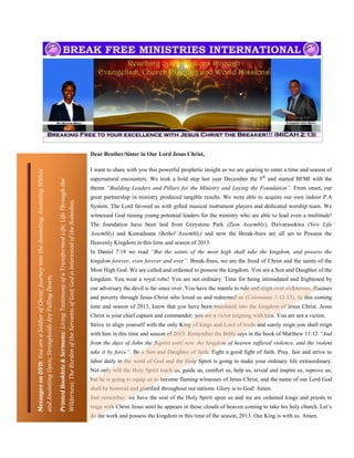 Dear Brother/Sister in Our Lord Jesus Christ,

                                                                                                                                                                                    I want to share with you this powerful prophetic insight as we are gearing to enter a time and season of
Messages on DVD: You are a Soldier of Christ; Journey into the Anointing; Anointing Within




                                                                                                                                                                                    supernatural encounters. We took a bold step last year December the 5 th and started BFMI with the
                                                                                             Printed Booklets & Sermons: Living Testimony of a Transformed Life; Life Through the




                                                                                                                                                                                    theme “Building Leaders and Pillars for the Ministry and Laying the Foundation”. From onset, our
                                                                                                                                                                                    great partnership in ministry produced tangible results. We were able to acquire our own indoor P.A
                                                                                             Wilderness; The Burden of the Servants of God; God is Interested of the Nobodies.




                                                                                                                                                                                    System. The Lord favored us with gifted musical instrument players and dedicated worship team. We
                                                                                                                                                                                    witnessed God raising young potential leaders for the ministry who are able to lead even a multitude!
                                                                                                                                                                                    The foundation have been laid from Greystone Park (Zion Assembly), Dzivarasekwa (New Life
                                                                                                                                                                                    Assembly) and Kuwadzana (Bethel Assembly) and now the Break-frees are all set to Possess the
                                                                                                                                                                                    Heavenly Kingdom in this time and season of 2013.
                                                                                                                                                                                    In Daniel 7:18 we read “But the saints of the most high shall take the kingdom, and possess the
                                                                                                                                                                                    kingdom forever, even forever and ever”. Break-frees, we are the freed of Christ and the saints of the
                                                                                                                                                                                    Most High God. We are called and ordained to possess the kingdom. You are a Son and Daughter of the
and Anointing Upon; Strongholds Are Falling Down;




                                                                                                                                                                                    kingdom. You wear a royal robe! You are not ordinary. Time for being intimidated and frightened by
                                                                                                                                                                                    our adversary the devil is far since over. You have the mantle to rule and reign over sicknesses, diseases
                                                                                                                                                                                    and poverty through Jesus Christ who loved us and redeemed us (Colossians 1:12-13). In this coming
                                                                                                                                                                                    time and season of 2013, know that you have been translated into the kingdom of Jesus Christ. Jesus
                                                                                                                                                                                    Christ is your chief captain and commander; you are a victor reigning with him. You are not a victim.
                                                                                                                                                                                    Strive to align yourself with the only King of kings and Lord of lords and surely reign you shall reign
                                                                                                                                                                                    with him in this time and season of 2013. Remember the Bible says in the book of Matthew 11:12 “And
                                                                                                                                                                                    from the days of John the Baptist until now the kingdom of heaven suffered violence, and the violent
                                                                                                                                                                                    take it by force”. Be a Son and Daughter of faith. Fight a good fight of faith. Pray, fast and strive to
                                                                                                                                                                                    labor daily in the word of God and the Holy Spirit is going to make your ordinary life extraordinary.
                                                                                                                                                                                    Not only will the Holy Spirit teach us, guide us, comfort us, help us, reveal and inspire us, reprove us;
                                                                                                                                                                                    but he is going to equip us to become flaming witnesses of Jesus Christ, and the name of our Lord God
                                                                                                                                                                                    shall be honored and glorified throughout our nations. Glory is to God! Amen.
                                                                                                                                                                                    Just remember, we have the seal of the Holy Spirit upon us and we are ordained kings and priests to
                                                                                                                                                                                    reign with Christ Jesus until he appears in those clouds of heaven coming to take his holy church. Let’s
                                                                                                                                                                                    do the work and possess the kingdom in this time of the season, 2013. Our King is with us. Amen.
 