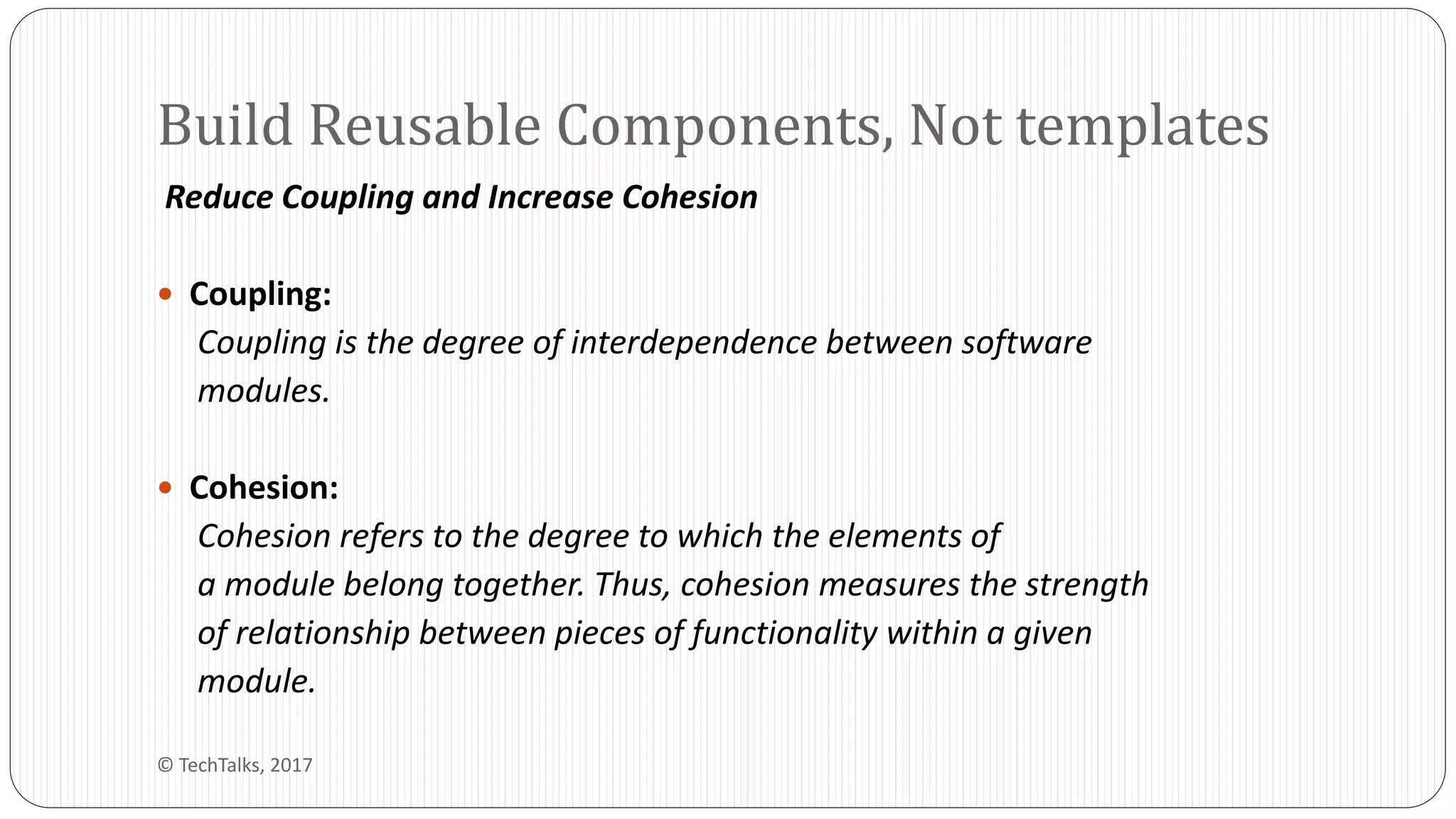 Reduce Coupling and Increase Cohesion
 Coupling:
Coupling is the degree of interdependence between software
modules.
 Cohesion:
Cohesion refers to the degree to which the elements of
a module belong together. Thus, cohesion measures the strength
of relationship between pieces of functionality within a given
module.
Build Reusable Components, Not templates
© TechTalks, 2017
 