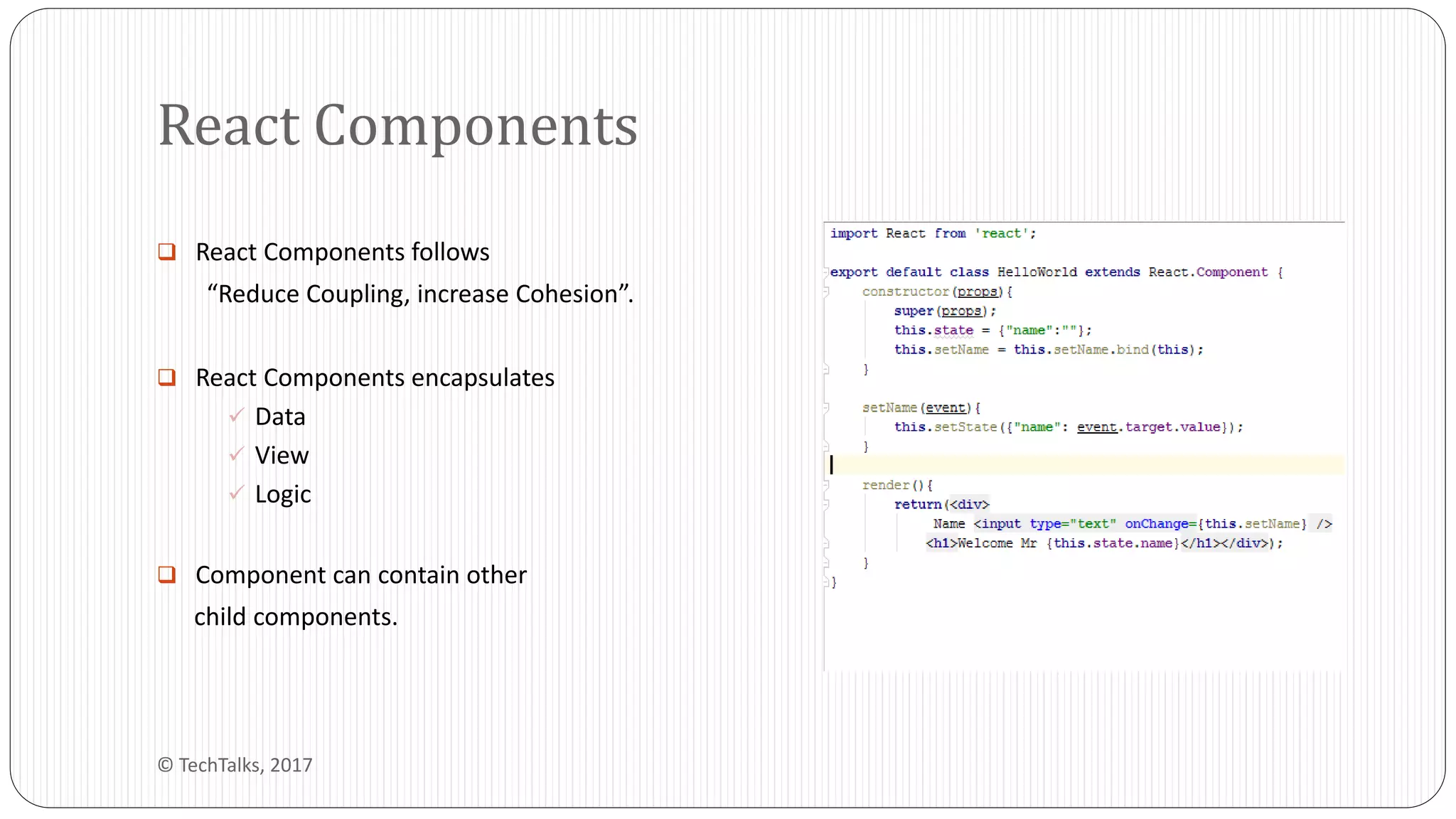  React Components follows
“Reduce Coupling, increase Cohesion”.
 React Components encapsulates
 Data
 View
 Logic
 Component can contain other
child components.
React Components
© TechTalks, 2017
 