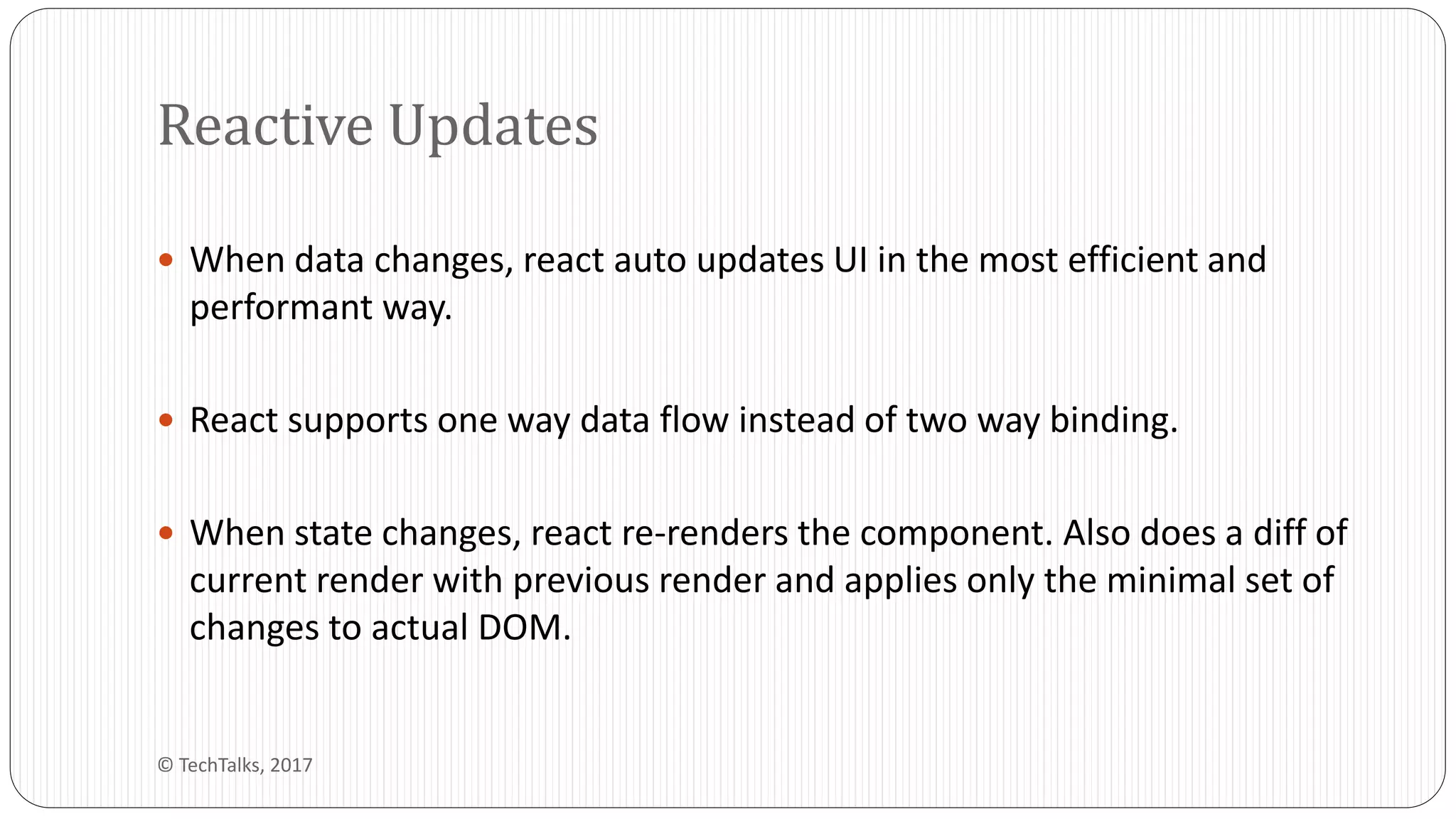  When data changes, react auto updates UI in the most efficient and
performant way.
 React supports one way data flow instead of two way binding.
 When state changes, react re-renders the component. Also does a diff of
current render with previous render and applies only the minimal set of
changes to actual DOM.
Reactive Updates
© TechTalks, 2017
 