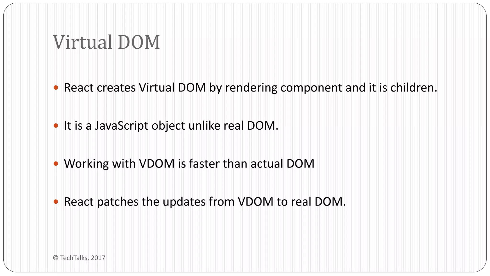  React creates Virtual DOM by rendering component and it is children.
 It is a JavaScript object unlike real DOM.
 Working with VDOM is faster than actual DOM
 React patches the updates from VDOM to real DOM.
Virtual DOM
© TechTalks, 2017
 