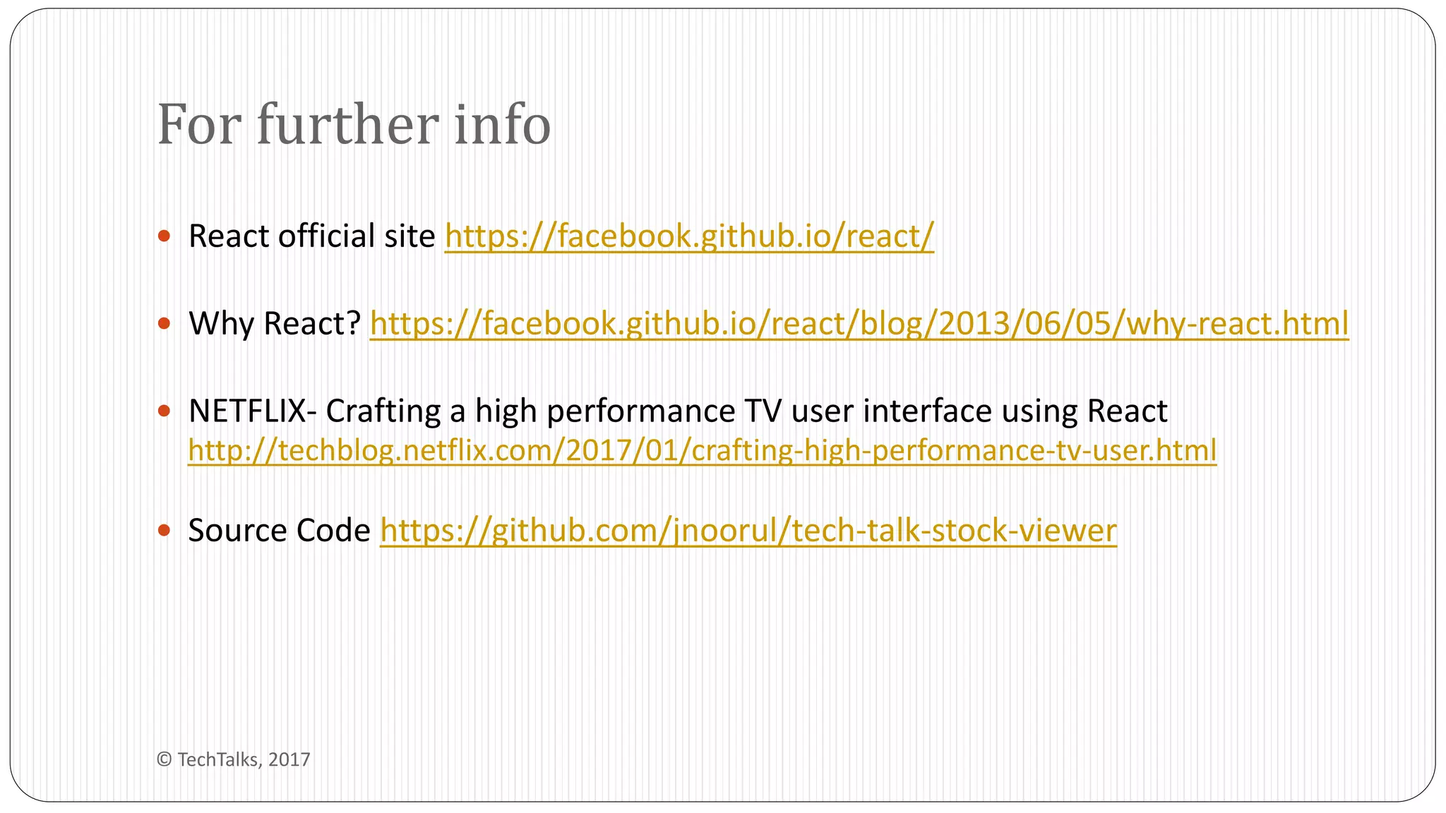  React official site https://facebook.github.io/react/
 Why React? https://facebook.github.io/react/blog/2013/06/05/why-react.html
 NETFLIX- Crafting a high performance TV user interface using React
http://techblog.netflix.com/2017/01/crafting-high-performance-tv-user.html
 Source Code https://github.com/jnoorul/tech-talk-stock-viewer
For further info
© TechTalks, 2017
 