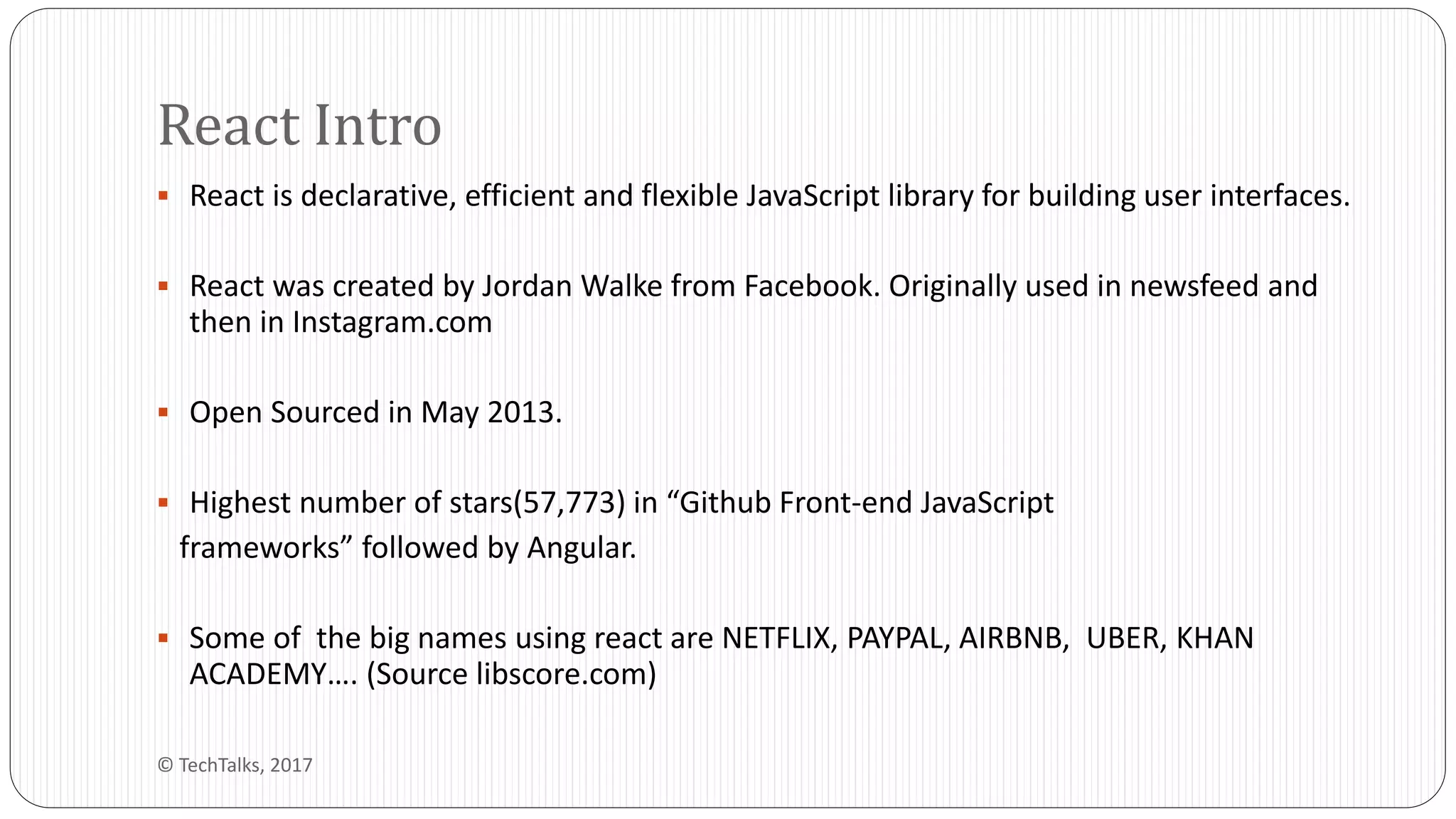  React is declarative, efficient and flexible JavaScript library for building user interfaces.
 React was created by Jordan Walke from Facebook. Originally used in newsfeed and
then in Instagram.com
 Open Sourced in May 2013.
 Highest number of stars(57,773) in “Github Front-end JavaScript
frameworks” followed by Angular.
 Some of the big names using react are NETFLIX, PAYPAL, AIRBNB, UBER, KHAN
ACADEMY…. (Source libscore.com)
React Intro
© TechTalks, 2017
 