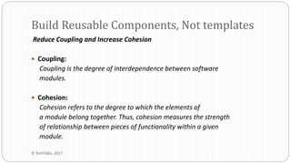 Reduce Coupling and Increase Cohesion
 Coupling:
Coupling is the degree of interdependence between software
modules.
 Cohesion:
Cohesion refers to the degree to which the elements of
a module belong together. Thus, cohesion measures the strength
of relationship between pieces of functionality within a given
module.
Build Reusable Components, Not templates
© TechTalks, 2017
 