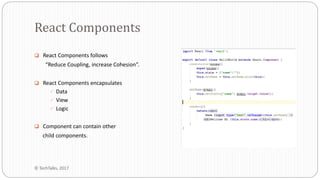  React Components follows
“Reduce Coupling, increase Cohesion”.
 React Components encapsulates
 Data
 View
 Logic
 Component can contain other
child components.
React Components
© TechTalks, 2017
 