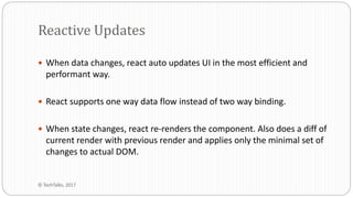  When data changes, react auto updates UI in the most efficient and
performant way.
 React supports one way data flow instead of two way binding.
 When state changes, react re-renders the component. Also does a diff of
current render with previous render and applies only the minimal set of
changes to actual DOM.
Reactive Updates
© TechTalks, 2017
 
