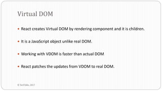  React creates Virtual DOM by rendering component and it is children.
 It is a JavaScript object unlike real DOM.
 Working with VDOM is faster than actual DOM
 React patches the updates from VDOM to real DOM.
Virtual DOM
© TechTalks, 2017
 