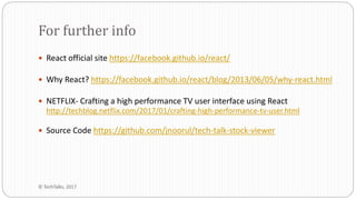  React official site https://facebook.github.io/react/
 Why React? https://facebook.github.io/react/blog/2013/06/05/why-react.html
 NETFLIX- Crafting a high performance TV user interface using React
http://techblog.netflix.com/2017/01/crafting-high-performance-tv-user.html
 Source Code https://github.com/jnoorul/tech-talk-stock-viewer
For further info
© TechTalks, 2017
 