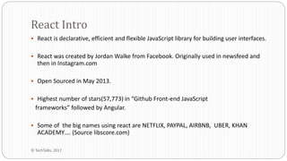  React is declarative, efficient and flexible JavaScript library for building user interfaces.
 React was created by Jordan Walke from Facebook. Originally used in newsfeed and
then in Instagram.com
 Open Sourced in May 2013.
 Highest number of stars(57,773) in “Github Front-end JavaScript
frameworks” followed by Angular.
 Some of the big names using react are NETFLIX, PAYPAL, AIRBNB, UBER, KHAN
ACADEMY…. (Source libscore.com)
React Intro
© TechTalks, 2017
 