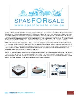 We are an Australian online shop that sells a wide range of spa pools and spa spare parts. We endeavor to meet our customers' spa needs and we
strive hard to have an efficient and friendly transaction, with our customers. Spas For Sale is a part of the parent company's bigger vision, which
was born through the desire to provide a fun and happy environment for our own families, with affordable quality lifestyle products. All of our
products are individually tested to meet the Australian Safety Standard and to ensure their cost-effectiveness. We are selling products that you will
surely love and you can ensure the safety of your loved ones with them. All the images of our products in our site are true and you can ensure that
you will be purchasing durable and high-quality ones from us. We work keenly on every offer we have since we care for our customers.
We take our business seriously and the betterment of every individual that patronizes our products. We are glad to provide you with the best
offers and services to make your shopping experience satisfying. We have been in this business for 20 years and we will never stop upgrading our
offers and services because we want to keep providing our customers with the ultimate must-have lifestyle products. We can ship overseas and we
are very confident about letting people worldwide know and experience the care and love that come with our offers. You will never regret
purchasing our products since they can greatly magnify your leisure time.
We do not just offer a wide range of quality spa products since you will also be bringing more fun and enjoyment for your whole family when you
take home any of our spa pools. We can ensure you that you are getting the best prices for our items and the best spa products. Every family
deserves to acquire our finest offers and your trust matters a lot to us. We would only like to share what our own families are enjoying and what
makes our lives happier. We believe that we can share all these good things through our products.

| http://www.spaforsale.com.au

1

 
