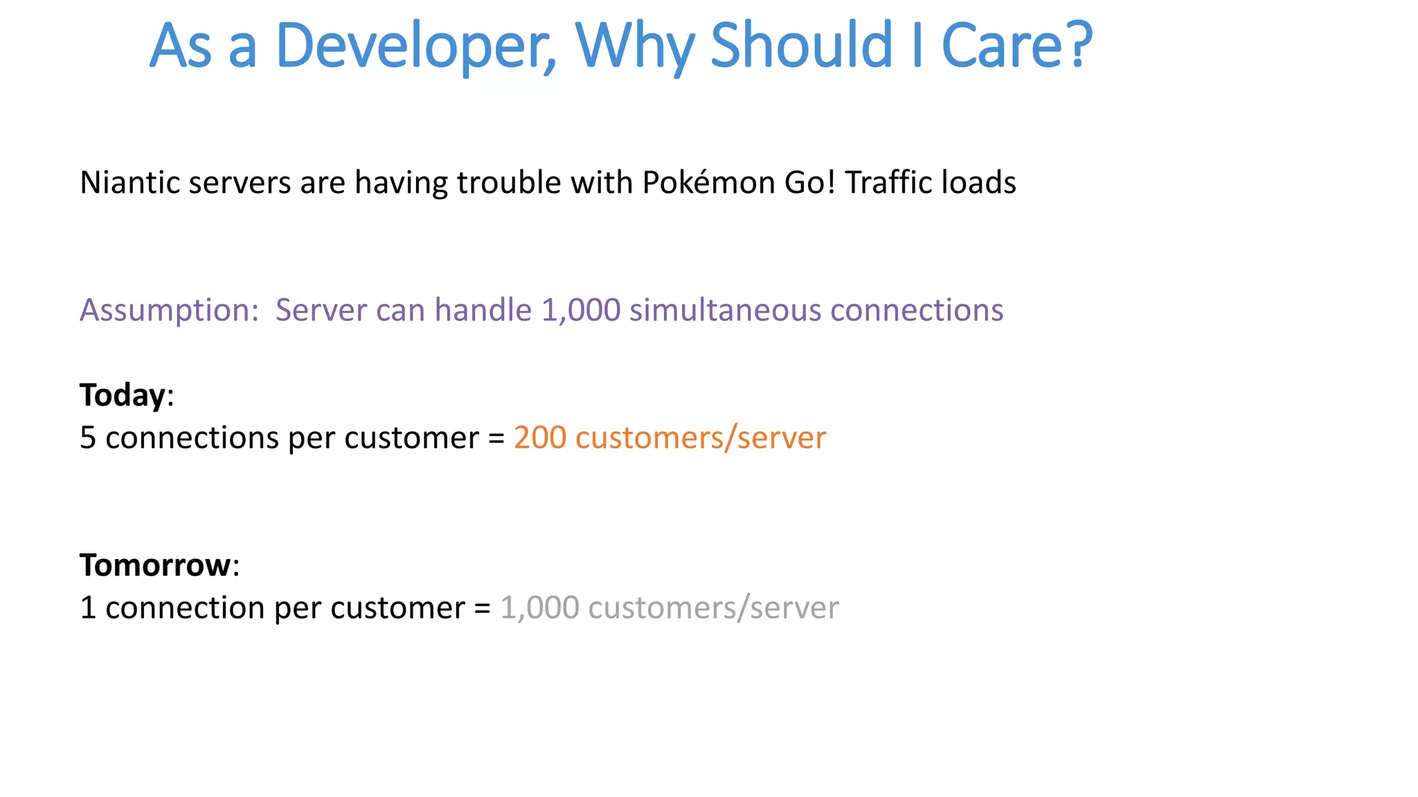 As a Developer, Why Should I Care?
Niantic servers are having trouble with Pokémon Go! Traffic loads
Assumption: Server can handle 1,000 simultaneous connections
Today:
5 connections per customer = 200 customers/server
Tomorrow:
1 connection per customer = 1,000 customers/server
 