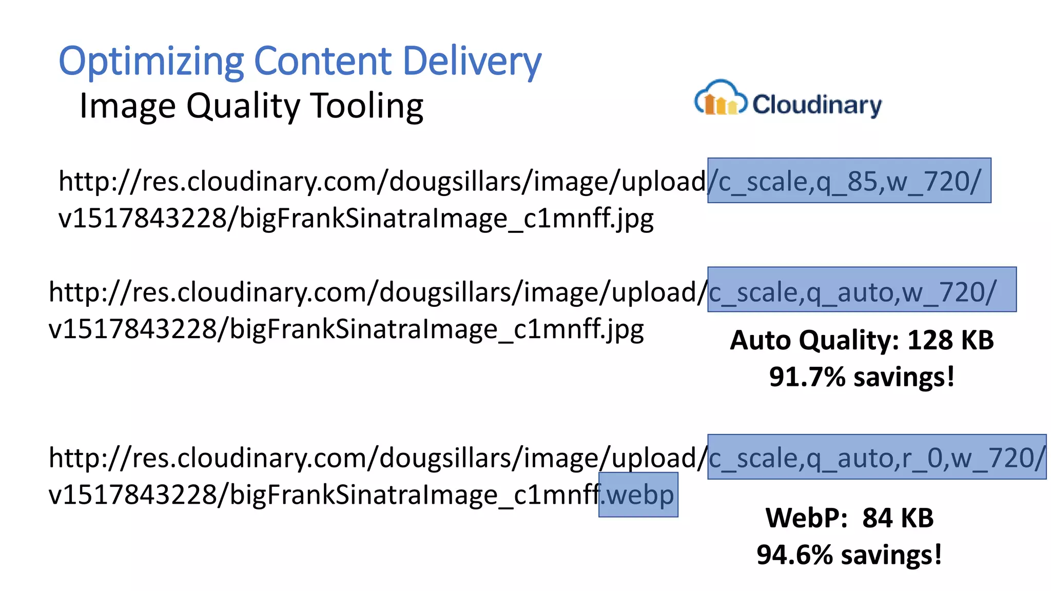 Optimizing Content Delivery
Image Quality Tooling
http://res.cloudinary.com/dougsillars/image/upload/c_scale,q_85,w_720/
v1517843228/bigFrankSinatraImage_c1mnff.jpg
http://res.cloudinary.com/dougsillars/image/upload/c_scale,q_auto,w_720/
v1517843228/bigFrankSinatraImage_c1mnff.jpg Auto Quality: 128 KB
91.7% savings!
http://res.cloudinary.com/dougsillars/image/upload/c_scale,q_auto,r_0,w_720/
v1517843228/bigFrankSinatraImage_c1mnff.webp
WebP: 84 KB
94.6% savings!
 