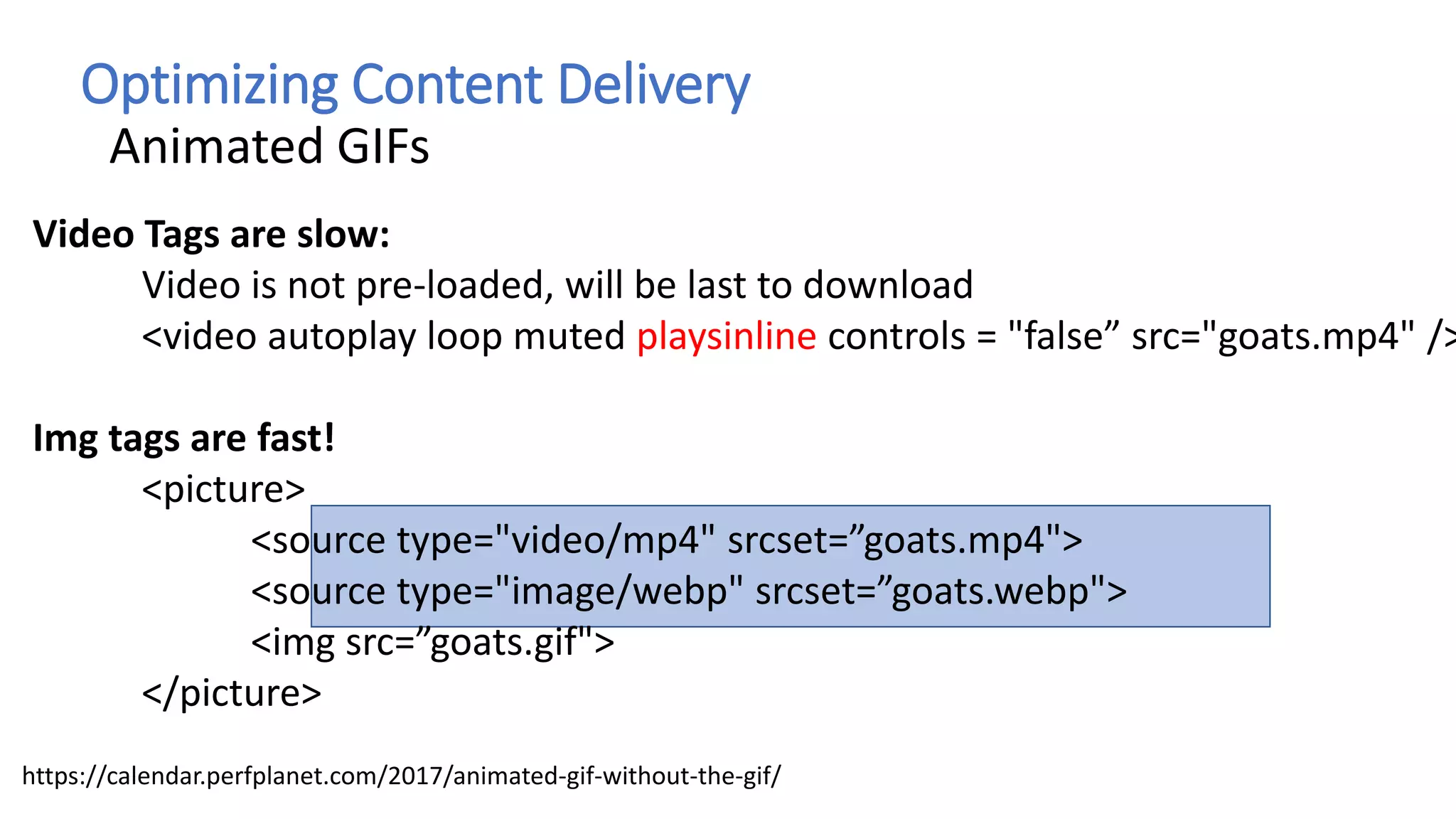 Optimizing Content Delivery
Animated GIFs
Video Tags are slow:
Video is not pre-loaded, will be last to download
<video autoplay loop muted playsinline controls = "false” src="goats.mp4" />
Img tags are fast!
<picture>
<source type="video/mp4" srcset=”goats.mp4">
<source type="image/webp" srcset=”goats.webp">
<img src=”goats.gif">
</picture>
https://calendar.perfplanet.com/2017/animated-gif-without-the-gif/
 