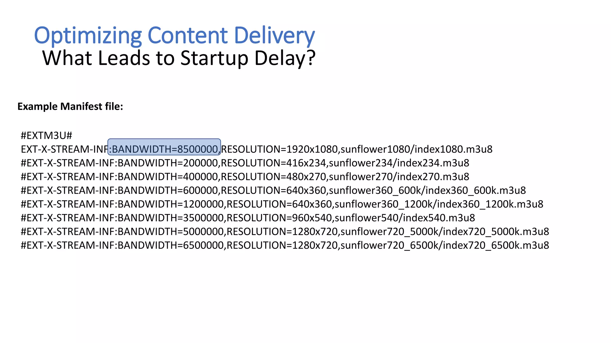 Optimizing Content Delivery
What Leads to Startup Delay?
#EXTM3U#
EXT-X-STREAM-INF:BANDWIDTH=8500000,RESOLUTION=1920x1080,sunflower1080/index1080.m3u8
#EXT-X-STREAM-INF:BANDWIDTH=200000,RESOLUTION=416x234,sunflower234/index234.m3u8
#EXT-X-STREAM-INF:BANDWIDTH=400000,RESOLUTION=480x270,sunflower270/index270.m3u8
#EXT-X-STREAM-INF:BANDWIDTH=600000,RESOLUTION=640x360,sunflower360_600k/index360_600k.m3u8
#EXT-X-STREAM-INF:BANDWIDTH=1200000,RESOLUTION=640x360,sunflower360_1200k/index360_1200k.m3u8
#EXT-X-STREAM-INF:BANDWIDTH=3500000,RESOLUTION=960x540,sunflower540/index540.m3u8
#EXT-X-STREAM-INF:BANDWIDTH=5000000,RESOLUTION=1280x720,sunflower720_5000k/index720_5000k.m3u8
#EXT-X-STREAM-INF:BANDWIDTH=6500000,RESOLUTION=1280x720,sunflower720_6500k/index720_6500k.m3u8
Example Manifest file:
 