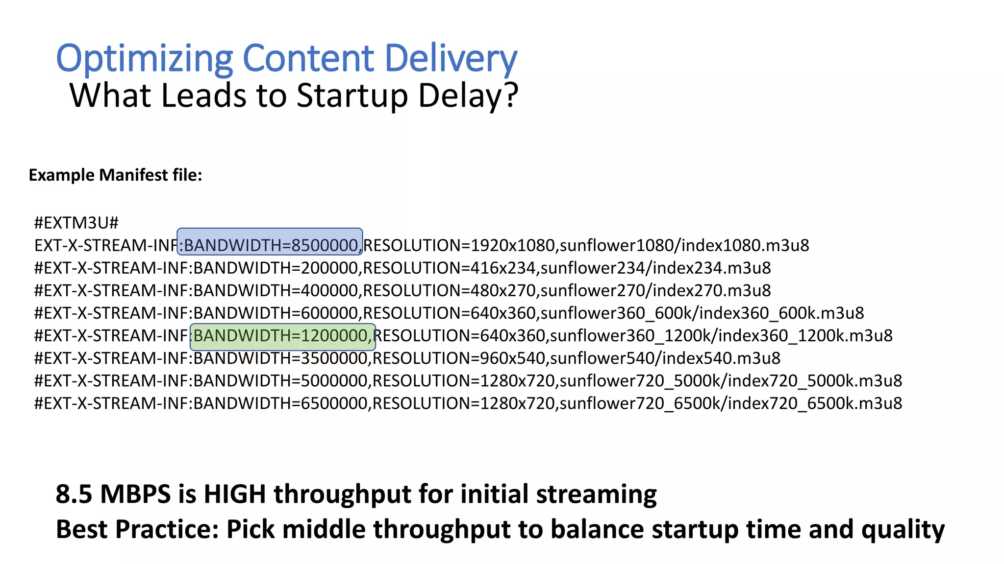 Optimizing Content Delivery
What Leads to Startup Delay?
#EXTM3U#
EXT-X-STREAM-INF:BANDWIDTH=8500000,RESOLUTION=1920x1080,sunflower1080/index1080.m3u8
#EXT-X-STREAM-INF:BANDWIDTH=200000,RESOLUTION=416x234,sunflower234/index234.m3u8
#EXT-X-STREAM-INF:BANDWIDTH=400000,RESOLUTION=480x270,sunflower270/index270.m3u8
#EXT-X-STREAM-INF:BANDWIDTH=600000,RESOLUTION=640x360,sunflower360_600k/index360_600k.m3u8
#EXT-X-STREAM-INF:BANDWIDTH=1200000,RESOLUTION=640x360,sunflower360_1200k/index360_1200k.m3u8
#EXT-X-STREAM-INF:BANDWIDTH=3500000,RESOLUTION=960x540,sunflower540/index540.m3u8
#EXT-X-STREAM-INF:BANDWIDTH=5000000,RESOLUTION=1280x720,sunflower720_5000k/index720_5000k.m3u8
#EXT-X-STREAM-INF:BANDWIDTH=6500000,RESOLUTION=1280x720,sunflower720_6500k/index720_6500k.m3u8
Example Manifest file:
8.5 MBPS is HIGH throughput for initial streaming
Best Practice: Pick middle throughput to balance startup time and quality
 