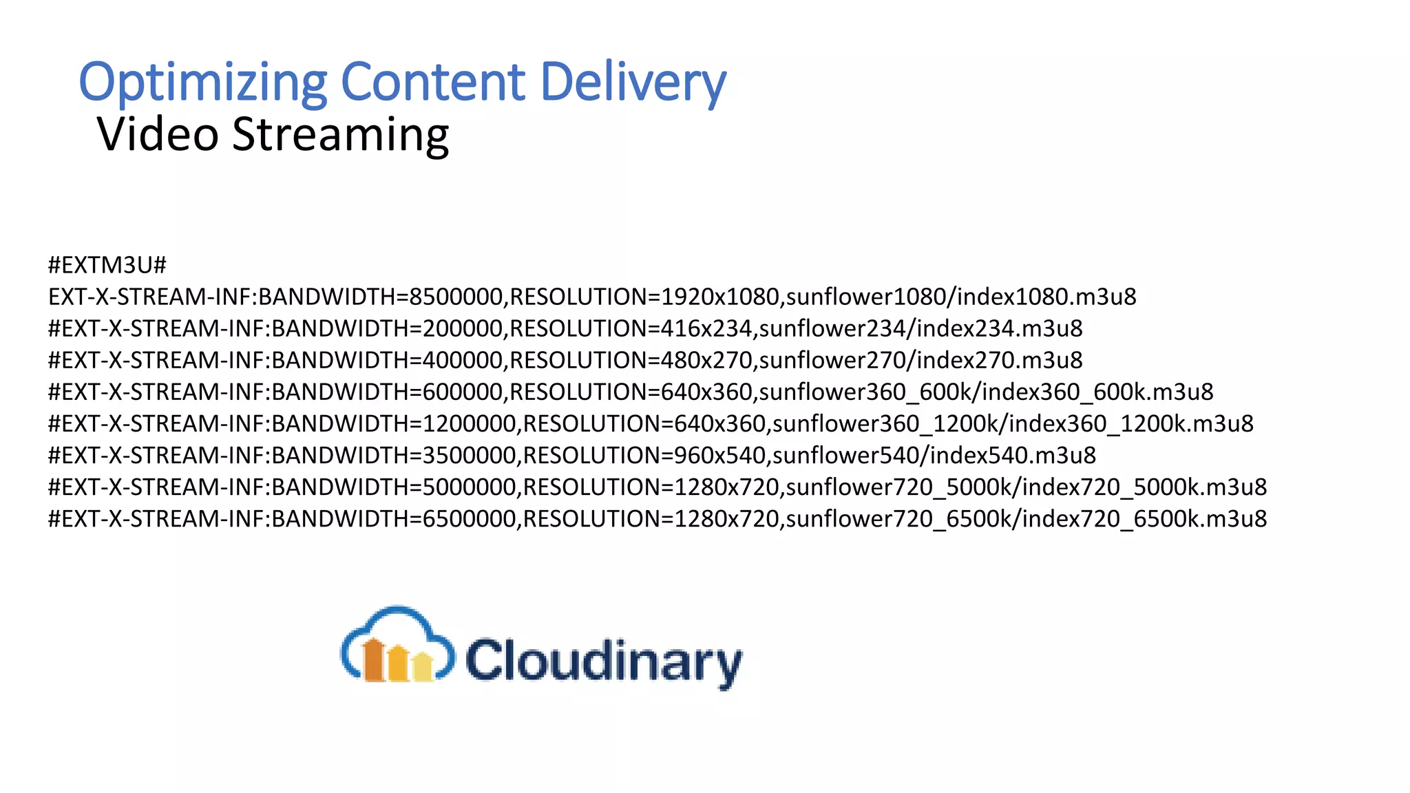 Optimizing Content Delivery
Video Streaming
#EXTM3U#
EXT-X-STREAM-INF:BANDWIDTH=8500000,RESOLUTION=1920x1080,sunflower1080/index1080.m3u8
#EXT-X-STREAM-INF:BANDWIDTH=200000,RESOLUTION=416x234,sunflower234/index234.m3u8
#EXT-X-STREAM-INF:BANDWIDTH=400000,RESOLUTION=480x270,sunflower270/index270.m3u8
#EXT-X-STREAM-INF:BANDWIDTH=600000,RESOLUTION=640x360,sunflower360_600k/index360_600k.m3u8
#EXT-X-STREAM-INF:BANDWIDTH=1200000,RESOLUTION=640x360,sunflower360_1200k/index360_1200k.m3u8
#EXT-X-STREAM-INF:BANDWIDTH=3500000,RESOLUTION=960x540,sunflower540/index540.m3u8
#EXT-X-STREAM-INF:BANDWIDTH=5000000,RESOLUTION=1280x720,sunflower720_5000k/index720_5000k.m3u8
#EXT-X-STREAM-INF:BANDWIDTH=6500000,RESOLUTION=1280x720,sunflower720_6500k/index720_6500k.m3u8
 
