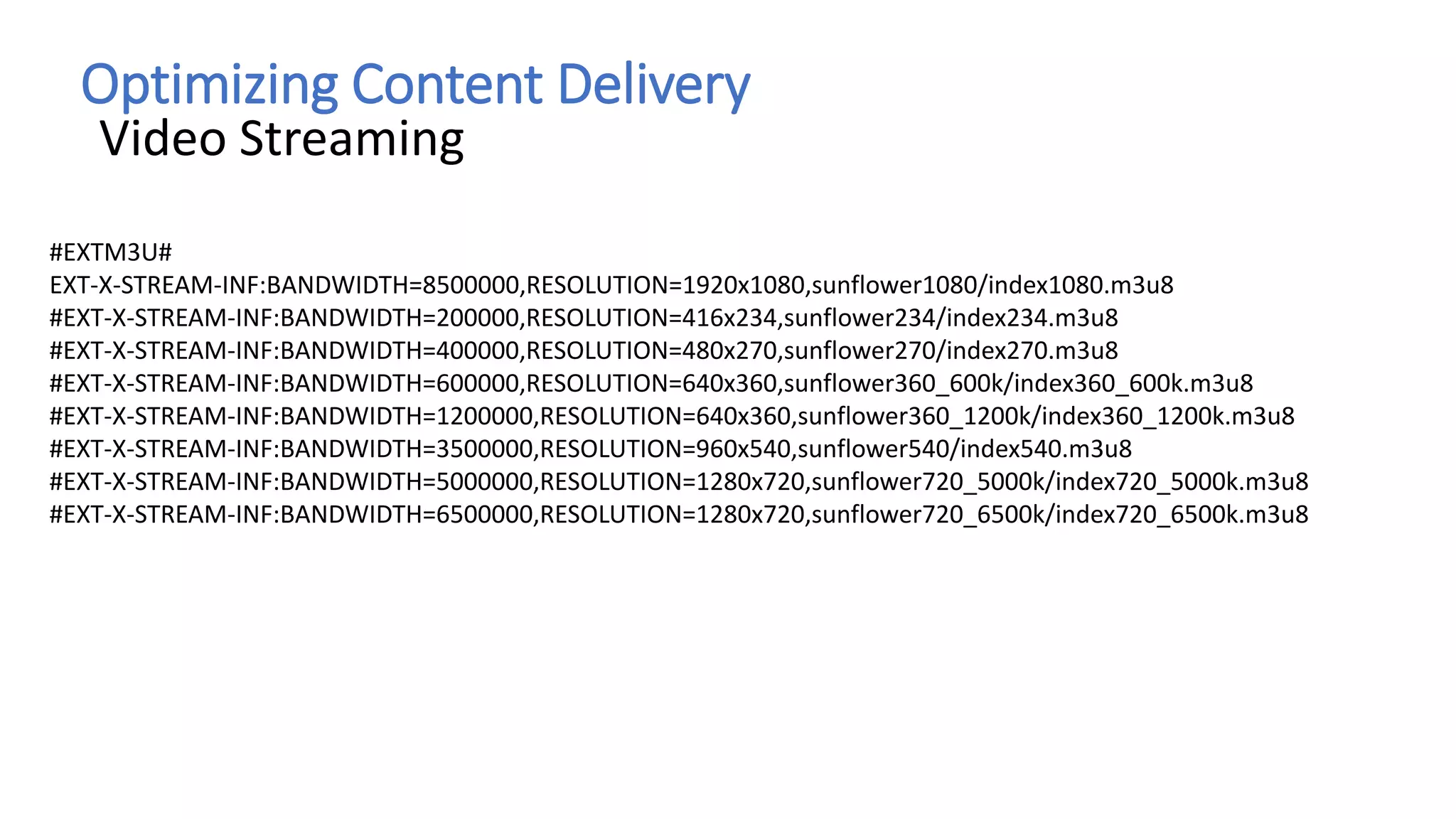Optimizing Content Delivery
Video Streaming
#EXTM3U#
EXT-X-STREAM-INF:BANDWIDTH=8500000,RESOLUTION=1920x1080,sunflower1080/index1080.m3u8
#EXT-X-STREAM-INF:BANDWIDTH=200000,RESOLUTION=416x234,sunflower234/index234.m3u8
#EXT-X-STREAM-INF:BANDWIDTH=400000,RESOLUTION=480x270,sunflower270/index270.m3u8
#EXT-X-STREAM-INF:BANDWIDTH=600000,RESOLUTION=640x360,sunflower360_600k/index360_600k.m3u8
#EXT-X-STREAM-INF:BANDWIDTH=1200000,RESOLUTION=640x360,sunflower360_1200k/index360_1200k.m3u8
#EXT-X-STREAM-INF:BANDWIDTH=3500000,RESOLUTION=960x540,sunflower540/index540.m3u8
#EXT-X-STREAM-INF:BANDWIDTH=5000000,RESOLUTION=1280x720,sunflower720_5000k/index720_5000k.m3u8
#EXT-X-STREAM-INF:BANDWIDTH=6500000,RESOLUTION=1280x720,sunflower720_6500k/index720_6500k.m3u8
 