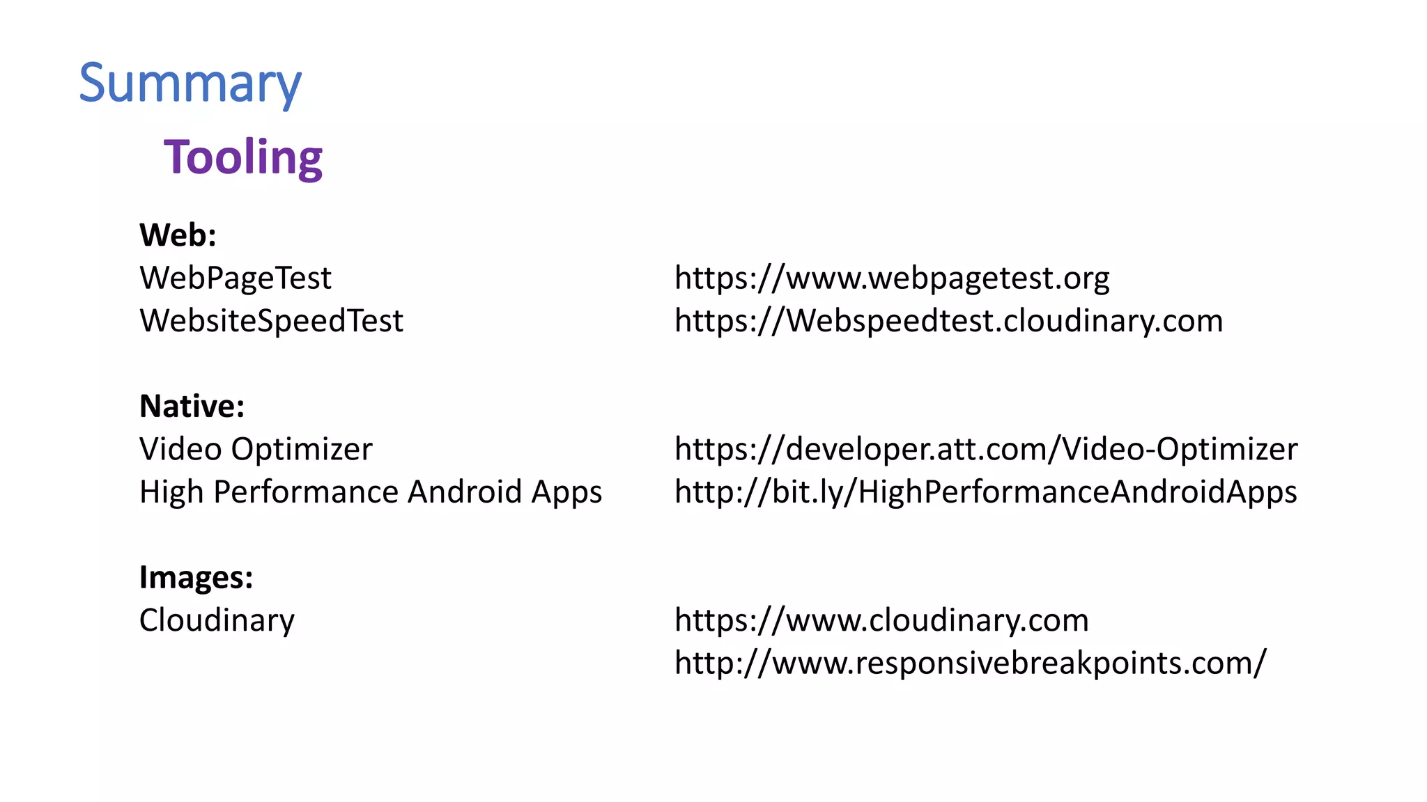 Summary
Web:
WebPageTest https://www.webpagetest.org
WebsiteSpeedTest https://Webspeedtest.cloudinary.com
Native:
Video Optimizer https://developer.att.com/Video-Optimizer
High Performance Android Apps http://bit.ly/HighPerformanceAndroidApps
Images:
Cloudinary https://www.cloudinary.com
http://www.responsivebreakpoints.com/
Tooling
 