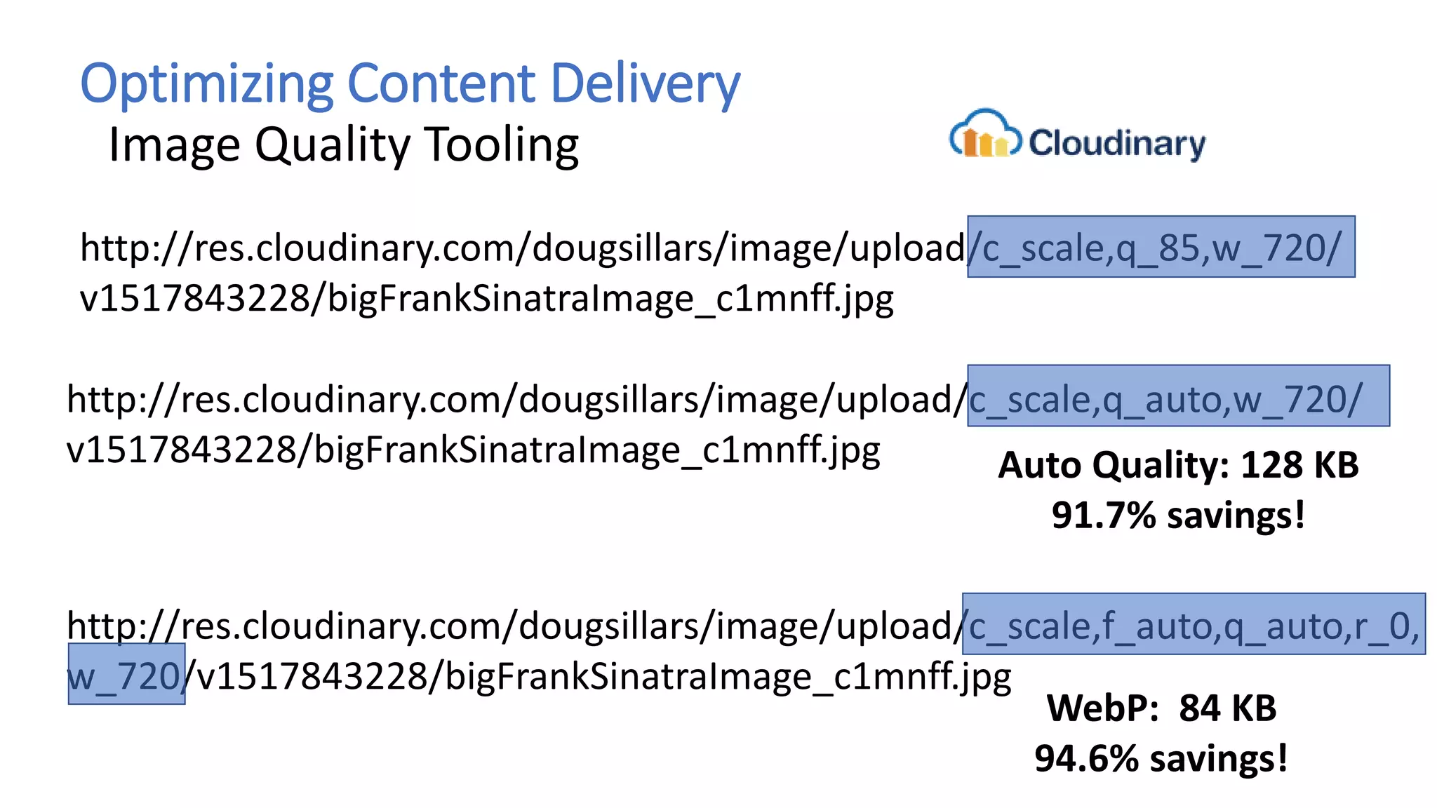Optimizing Content Delivery
Image Quality Tooling
http://res.cloudinary.com/dougsillars/image/upload/c_scale,q_85,w_720/
v1517843228/bigFrankSinatraImage_c1mnff.jpg
http://res.cloudinary.com/dougsillars/image/upload/c_scale,q_auto,w_720/
v1517843228/bigFrankSinatraImage_c1mnff.jpg Auto Quality: 128 KB
91.7% savings!
http://res.cloudinary.com/dougsillars/image/upload/c_scale,f_auto,q_auto,r_0,
w_720/v1517843228/bigFrankSinatraImage_c1mnff.jpg
WebP: 84 KB
94.6% savings!
 
