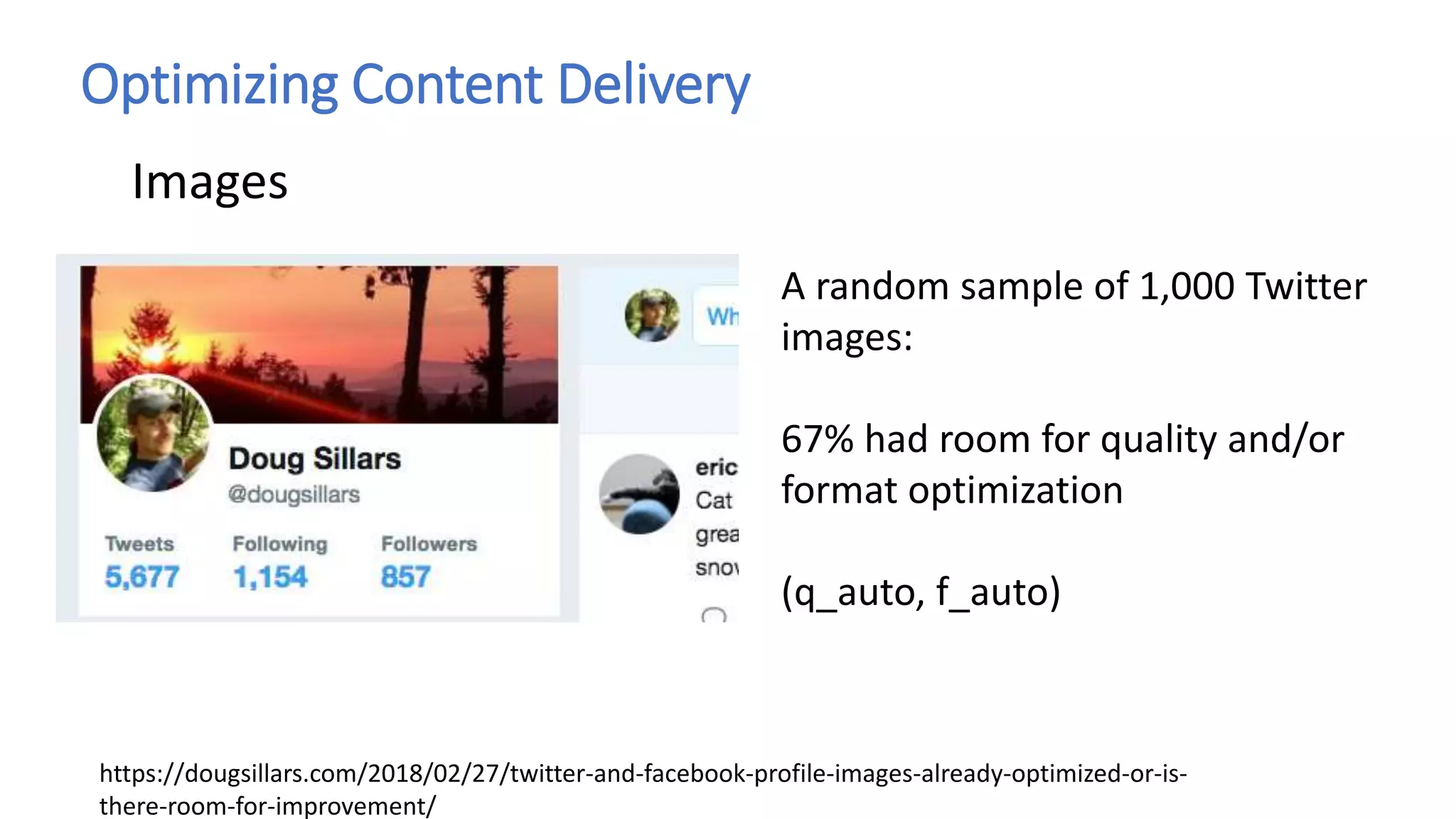 Optimizing Content Delivery
Images
A random sample of 1,000 Twitter
images:
67% had room for quality and/or
format optimization
(q_auto, f_auto)
https://dougsillars.com/2018/02/27/twitter-and-facebook-profile-images-already-optimized-or-is-
there-room-for-improvement/
 