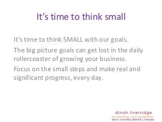 It’s time to think small

It’s time to think SMALL with our goals.
The big picture goals can get lost in the daily
rollercoaster of growing your business.
Focus on the small steps and make real and
significant progress, every day.
 