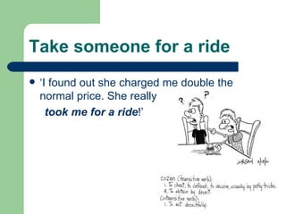 Take someone for a ride ‘I found out she charged me double the normal price. She really took me for a ride !’ 