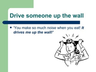 Drive someone up the wall   ‘You make so much noise when you eat!  It drives me up the wall!’ 