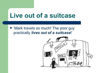 Live out of a suitcase ‘Mark travels so much! The poor guy practically  lives out of a suitcase !’ 