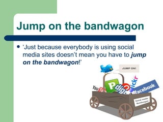 Jump on the bandwagon   ‘Just because everybody is using social media sites doesn’t mean you have to  jump on the bandwagon !’ 