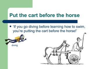 Put the cart before the horse ‘If you go diving before learning how to swim, you’re putting the cart before the horse!’ diving 