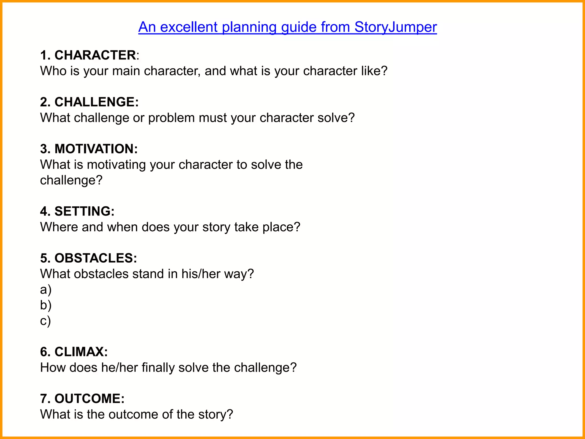 1. CHARACTER:
Who is your main character, and what is your character like?
2. CHALLENGE:
What challenge or problem must your character solve?
3. MOTIVATION:
What is motivating your character to solve the
challenge?
4. SETTING:
Where and when does your story take place?
5. OBSTACLES:
What obstacles stand in his/her way?
a)
b)
c)
6. CLIMAX:
How does he/her finally solve the challenge?
7. OUTCOME:
What is the outcome of the story?
An excellent planning guide from StoryJumper
 