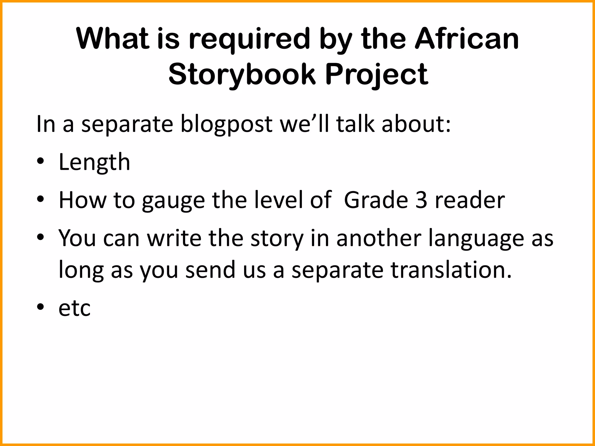 What is required by the African
Storybook Project
In a separate blogpost we’ll talk about:
• Length
• How to gauge the level of Grade 3 reader
• You can write the story in another language as
long as you send us a separate translation.
• etc
 