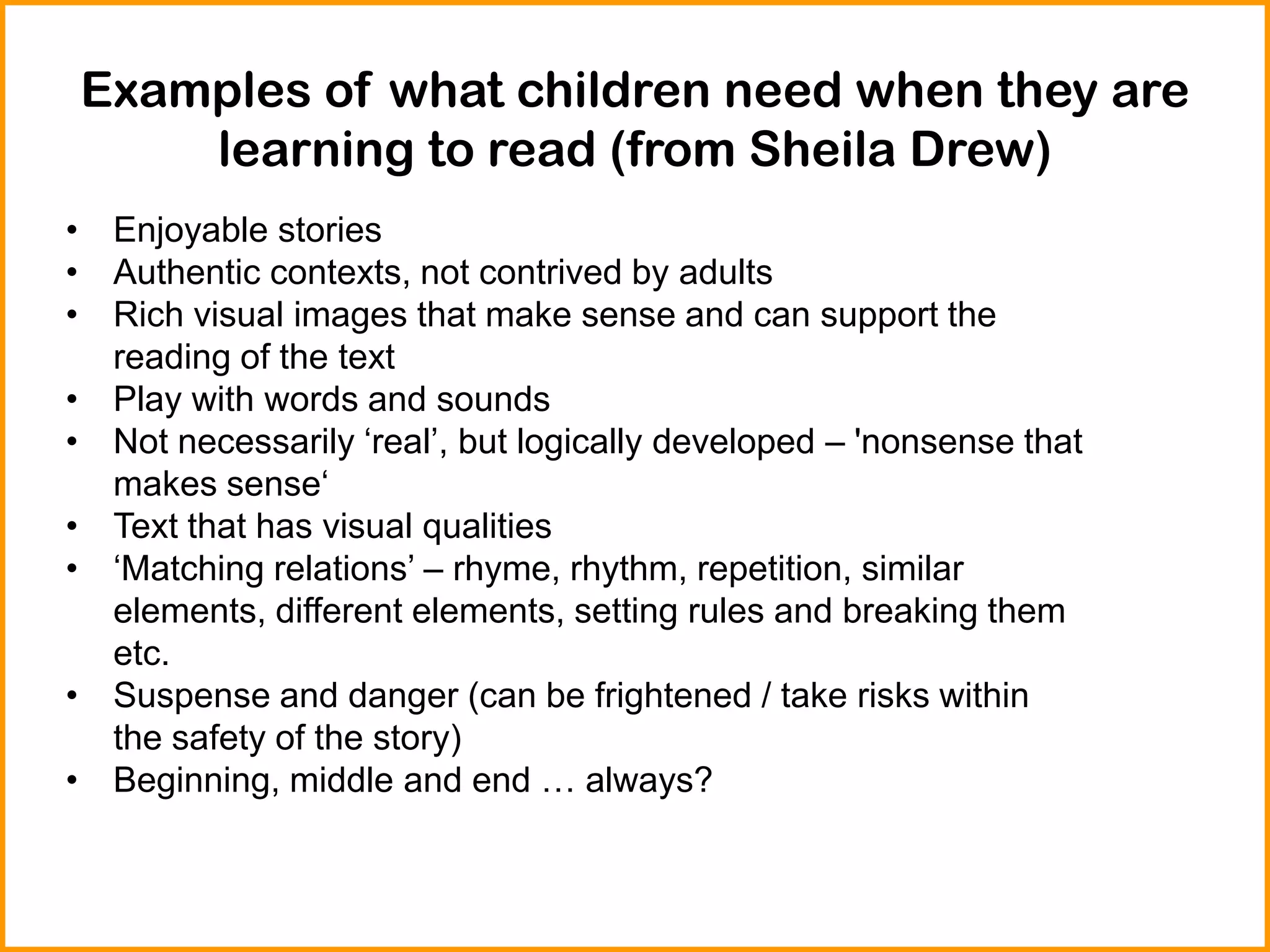 Examples of what children need when they are
learning to read (from Sheila Drew)
• Enjoyable stories
• Authentic contexts, not contrived by adults
• Rich visual images that make sense and can support the
reading of the text
• Play with words and sounds
• Not necessarily ‘real’, but logically developed – 'nonsense that
makes sense‘
• Text that has visual qualities
• ‘Matching relations’ – rhyme, rhythm, repetition, similar
elements, different elements, setting rules and breaking them
etc.
• Suspense and danger (can be frightened / take risks within
the safety of the story)
• Beginning, middle and end … always?
 