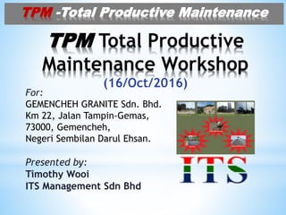 TPM Total Productive
Maintenance Workshop
(16/Oct/2016)
For:
GEMENCHEH GRANITE Sdn. Bhd.
Km 22, Jalan Tampin-Gemas,
73000, Gemencheh,
Negeri Sembilan Darul Ehsan.
Presented by:
Timothy Wooi
ITS Management Sdn Bhd
TPM -Total Productive Maintenance
 