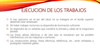EJECUCION DE LOS TRABAJOS
7) Si hay operarios en el pie del talud no se trabajara en el borde superior
debiendo estar señalizado.
8) De haber trabajos nocturnos se dispondrá de iluminación suficiente.
9) Se dispondrá de un señalista que coordine la entrada y salida de la maquinaria
pesada.
10) Las líneas aéreas eléctricas o de otro tipo se estudiaran por las posibles
interferencias con las maquinas o camiones.
11) Las conducciones aéreas: líneas eléctricas, telefónicas, etc., serán señaladas y
protegidas mediante gálibo.
 