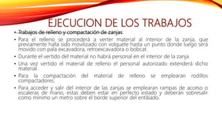 EJECUCION DE LOS TRABAJOS
• Trabajos de relleno y compactación de zanjas:
• Para el relleno se procederá a verter material al interior de la zanja, que
previamente halla sido movilizado con volquete hasta un punto donde luego será
movido con pala excavadora, retroexcavadora o bobcat.
• Durante el vertido del material no habrá personal en el interior de la zanja.
• Una vez vertido el material de relleno el personal autorizado extenderá dicho
material.
• Para la compactación del material de relleno se emplearan rodillos
compactadores.
• Para acceder y salir del interior de las zanjas se emplearan rampas de acceso o
escaleras de mano, estas deben estar en perfecto estado y deberán sobresalir
como mínimo un metro sobre el borde superior del entibado.
 